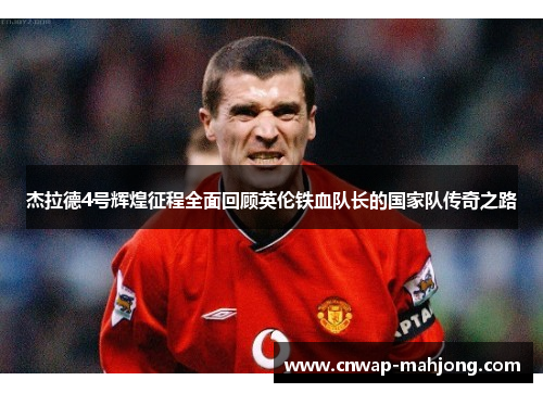 杰拉德4号辉煌征程全面回顾英伦铁血队长的国家队传奇之路