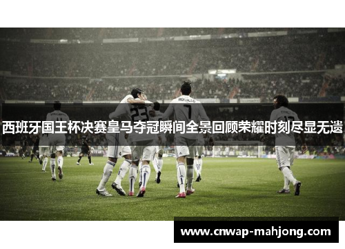 西班牙国王杯决赛皇马夺冠瞬间全景回顾荣耀时刻尽显无遗