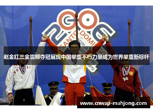 赵金红三金震撼夺冠展现中国举重不朽力量成为世界举重新标杆