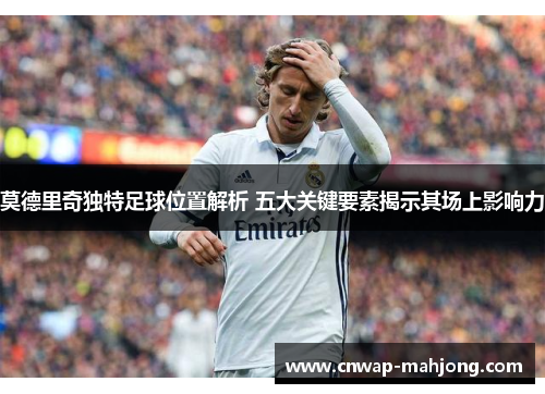 莫德里奇独特足球位置解析 五大关键要素揭示其场上影响力 莫德里奇独特足球位置解析 五大关键要素揭示其场上影响力