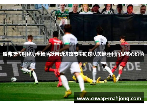 哈弗茨传射建功全场活跃带动进攻节奏助球队关键胜利再显核心价值 哈弗茨传射建功全场活跃带动进攻节奏助球队关键胜利再显核心价值