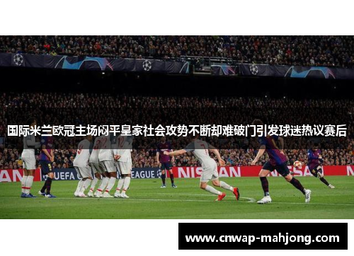 国际米兰欧冠主场闷平皇家社会攻势不断却难破门引发球迷热议赛后 国际米兰欧冠主场闷平皇家社会攻势不断却难破门引发球迷热议赛后