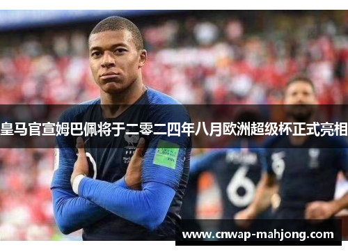 皇马官宣姆巴佩将于二零二四年八月欧洲超级杯正式亮相