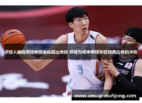 评球人痛批周琦表现老练超出年龄 质疑为何未展现年轻球员应有的冲劲