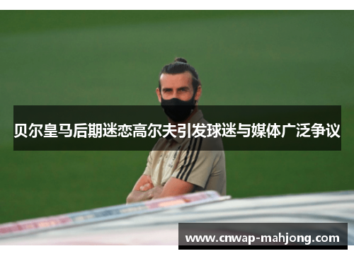 贝尔皇马后期迷恋高尔夫引发球迷与媒体广泛争议