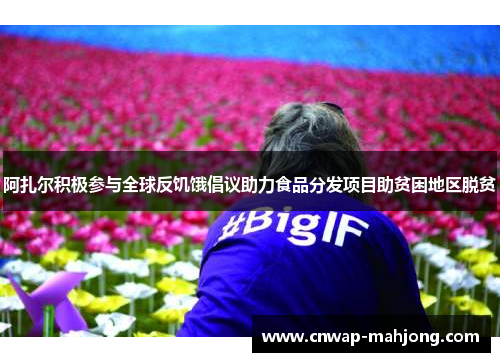 阿扎尔积极参与全球反饥饿倡议助力食品分发项目助贫困地区脱贫