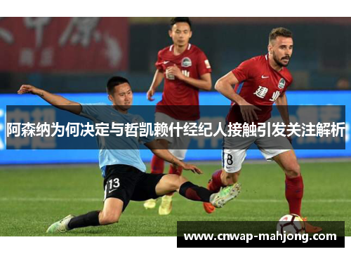 阿森纳为何决定与哲凯赖什经纪人接触引发关注解析